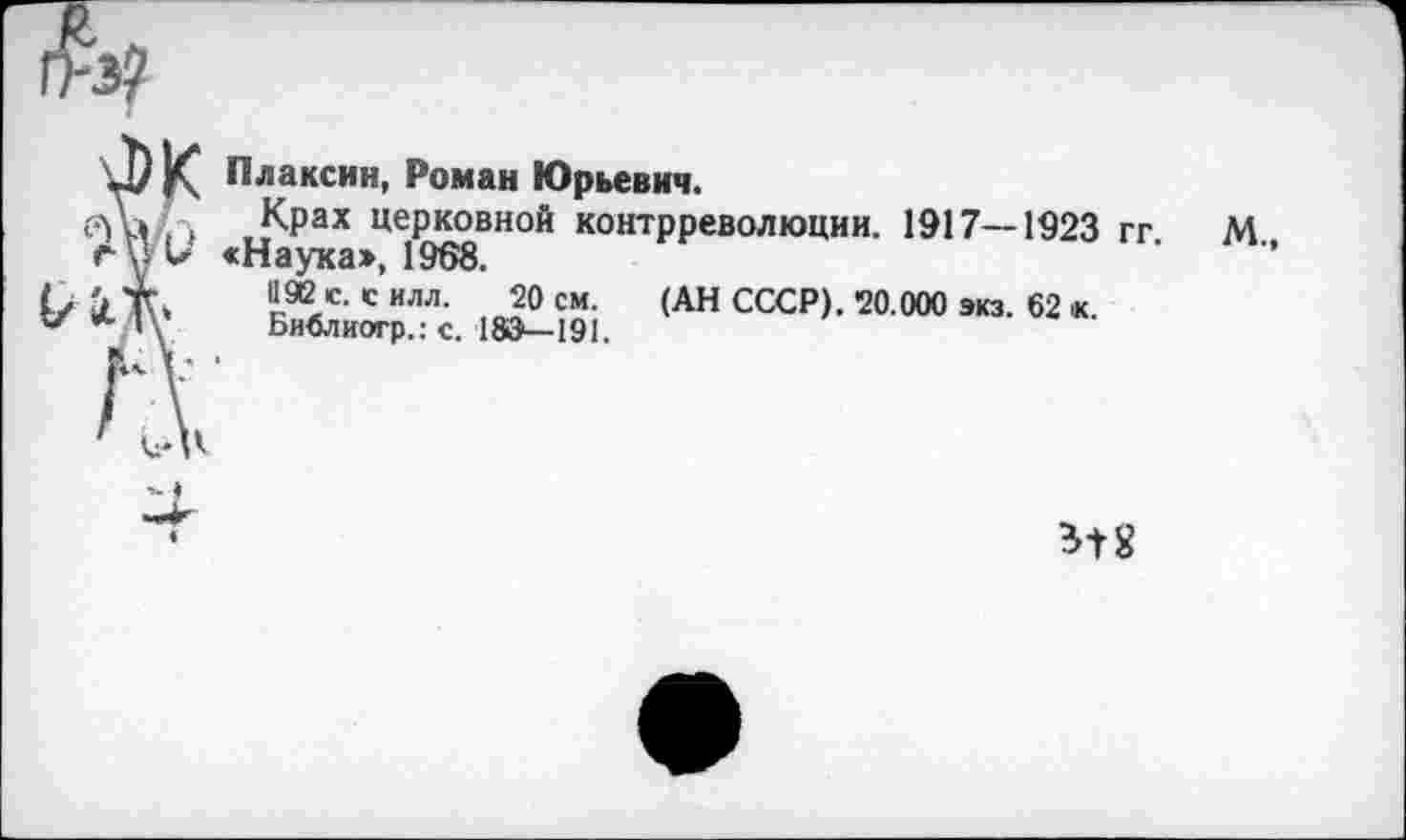 ﻿
J) К Плаксин, Роман Юрьевич.
Крах церковной контрреволюции. 1917—1923 гг М rul* «Наука», 1968.
«æ с-с илл. 20 см. (АН СССР). 20.000 экз. 62 к.
*-/1\ Библиогр.: с. 183—191.
